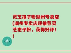 灵芝孢子粉湖州专卖店(湖州专卖店现推荐灵芝孢子粉，获得好评！)