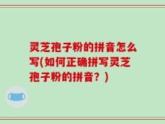 灵芝孢子粉的拼音怎么写(如何正确拼写灵芝孢子粉的拼音？)