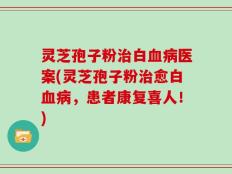 灵芝孢子粉治白血病医案(灵芝孢子粉治愈白血病，患者康复喜人！)