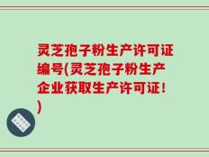 灵芝孢子粉生产许可证编号(灵芝孢子粉生产企业获取生产许可证！)