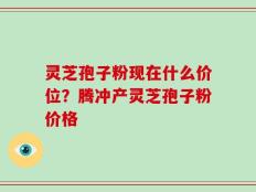 灵芝孢子粉现在什么价位？腾冲产灵芝孢子粉价格