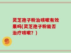 灵芝孢子粉治咳嗽有效果吗(灵芝孢子粉能否治疗咳嗽？)