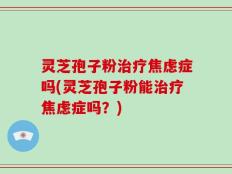 灵芝孢子粉治疗焦虑症吗(灵芝孢子粉能治疗焦虑症吗？)