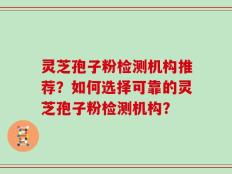 灵芝孢子粉检测机构推荐？如何选择可靠的灵芝孢子粉检测机构？