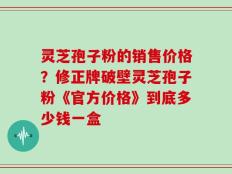 灵芝孢子粉的销售价格？修正牌破壁灵芝孢子粉《官方价格》到底多少钱一盒