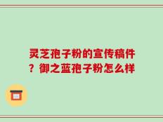 灵芝孢子粉的宣传稿件？御之蓝孢子粉怎么样