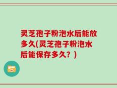 灵芝孢子粉泡水后能放多久(灵芝孢子粉泡水后能保存多久？)