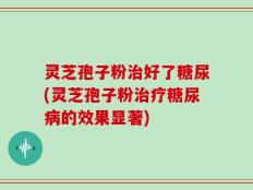 灵芝孢子粉治好了糖尿(灵芝孢子粉治疗糖尿病的效果显著)