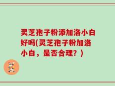 灵芝孢子粉添加洛小白好吗(灵芝孢子粉加洛小白，是否合理？)