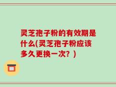灵芝孢子粉的有效期是什么(灵芝孢子粉应该多久更换一次？)