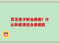 灵芝孢子粉治痘痘？什么粉底液适合痘痘肌