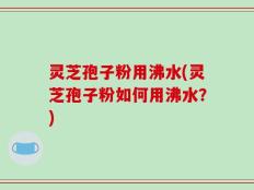 灵芝孢子粉用沸水(灵芝孢子粉如何用沸水？)