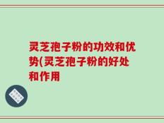 灵芝孢子粉的功效和优势(灵芝孢子粉的好处和作用