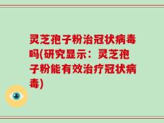 灵芝孢子粉治冠状病毒吗(研究显示：灵芝孢子粉能有效治疗冠状病毒)