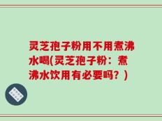 灵芝孢子粉用不用煮沸水喝(灵芝孢子粉：煮沸水饮用有必要吗？)