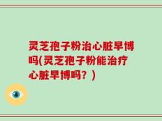 灵芝孢子粉治心脏早博吗(灵芝孢子粉能治疗心脏早博吗？)