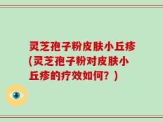 灵芝孢子粉皮肤小丘疹(灵芝孢子粉对皮肤小丘疹的疗效如何？)