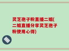 灵芝孢子粉直播二姐(二姐直播分享灵芝孢子粉使用心得)