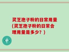 灵芝孢子粉的日常用量(灵芝孢子粉的日常合理用量是多少？)