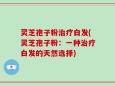 灵芝孢子粉治疗白发(灵芝孢子粉：一种治疗白发的天然选择)