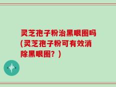 灵芝孢子粉治黑眼圈吗(灵芝孢子粉可有效消除黑眼圈？)