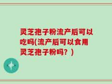 灵芝孢子粉流产后可以吃吗(流产后可以食用灵芝孢子粉吗？)