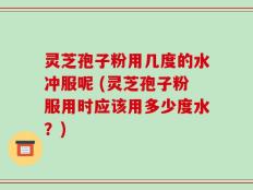灵芝孢子粉用几度的水冲服呢 (灵芝孢子粉服用时应该用多少度水？)