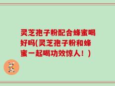 灵芝孢子粉配合蜂蜜喝好吗(灵芝孢子粉和蜂蜜一起喝功效惊人！)