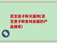 灵芝孢子粉灭菌剂(灵芝孢子粉有效杀菌的产品推荐)