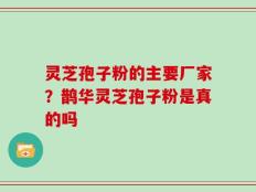 灵芝孢子粉的主要厂家？鹊华灵芝孢子粉是真的吗