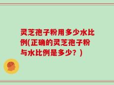 灵芝孢子粉用多少水比例(正确的灵芝孢子粉与水比例是多少？)