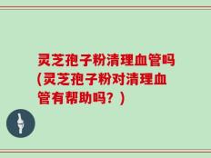 灵芝孢子粉清理血管吗(灵芝孢子粉对清理血管有帮助吗？)