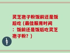 灵芝孢子粉饭前还是饭后吃 (最佳服用时间：饭前还是饭后吃灵芝孢子粉？)