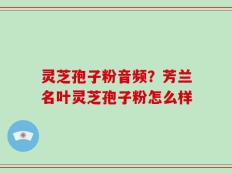 灵芝孢子粉音频？芳兰名叶灵芝孢子粉怎么样