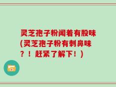 灵芝孢子粉闻着有股味(灵芝孢子粉有刺鼻味？！赶紧了解下！)