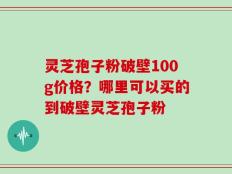 灵芝孢子粉破壁100g价格？哪里可以买的到破壁灵芝孢子粉