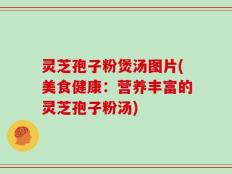 灵芝孢子粉煲汤图片(美食健康：营养丰富的灵芝孢子粉汤)