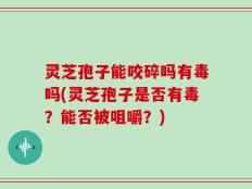 灵芝孢子能咬碎吗有毒吗(灵芝孢子是否有毒？能否被咀嚼？)