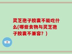 灵芝孢子胶囊不能吃什么(哪些食物与灵芝孢子胶囊不兼容？)