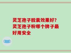 灵芝孢子胶囊效果好？灵芝孢子粉哪个牌子最好用安全
