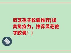 灵芝孢子胶囊推荐(提高免疫力，推荐灵芝孢子胶囊！)