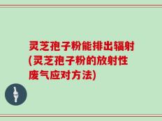灵芝孢子粉能排出辐射(灵芝孢子粉的放射性废气应对方法)