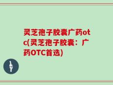 灵芝孢子胶囊广药otc(灵芝孢子胶囊：广药OTC首选)