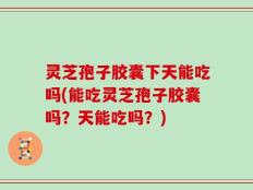 灵芝孢子胶囊下天能吃吗(能吃灵芝孢子胶囊吗？天能吃吗？)