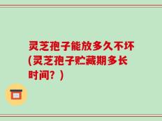 灵芝孢子能放多久不坏(灵芝孢子贮藏期多长时间？)