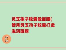 灵芝孢子胶囊做面膜(使用灵芝孢子胶囊打造滋润面膜