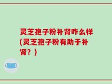 灵芝孢子粉补肾咋么样(灵芝孢子粉有助于补肾？)