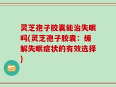 灵芝孢子胶囊能治失眠吗(灵芝孢子胶囊：缓解失眠症状的有效选择)
