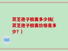 灵芝孢子胶囊多少钱(灵芝孢子胶囊价格是多少？)