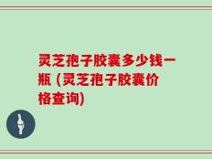 灵芝孢子胶囊多少钱一瓶 (灵芝孢子胶囊价格查询)